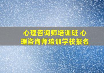 心理咨询师培训班 心理咨询师培训学校报名